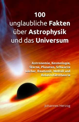 100 unglaubliche Fakten über Astrophysik und das Universum: Astronomie, Kosmologie, Sterne, Planeten, Schwarze Löcher, Raumzeit, Weltall und Relativitätstheorie