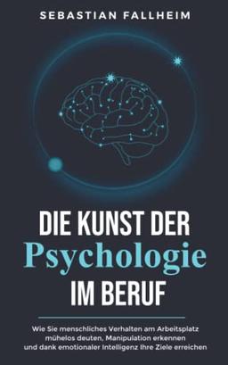 Die Kunst der Psychologie im Beruf: Wie Sie menschliches Verhalten am Arbeitsplatz mühelos deuten, Manipulation erkennen und dank emotionaler Intelligenz Ihre Ziele erreichen