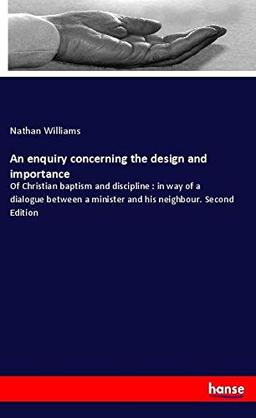 An enquiry concerning the design and importance: Of Christian baptism and discipline : in way of a dialogue between a minister and his neighbour. Second Edition