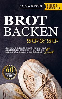 BROT BACKEN STEP BY STEP: Alles, was Du als Anfänger für Dein erstes Brot wissen musst. Ausgewählte Rezepte mit Sauerteig, Hefe und vielem mehr.