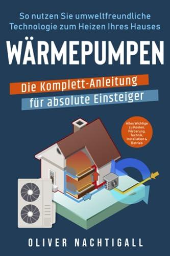 Wärmepumpen – Die Komplett-Anleitung für absolute Einsteiger: So nutzen Sie umweltfreundliche Technologie zum Heizen Ihres Hauses. Alles Wichtige zu Kosten, Förderung, Technik, Installation & Betrieb