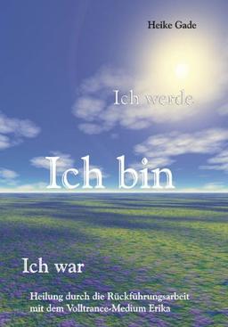 Ich werde, Ich bin, Ich war - Heilung durch die Rückführungsarbeit mit dem Volltrance-Medium Erika