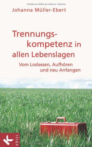 Trennungskompetenz in allen Lebenslagen: Vom Loslassen, Aufhören und neu Anfangen