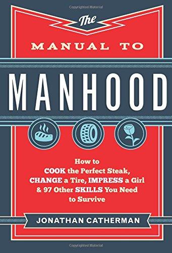 Manual to Manhood: How To Cook The Perfect Steak, Change A Tire, Impress A Girl &amp; 97 Other Skills You Need To Survive