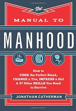 Manual to Manhood: How To Cook The Perfect Steak, Change A Tire, Impress A Girl &amp; 97 Other Skills You Need To Survive