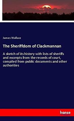 The Sheriffdom of Clackmannan: A sketch of its history with lists of sheriffs and excerpts from the records of court, compiled from public documents and other authorities