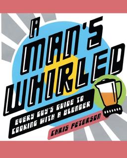 A Man's Whirled: Every Guy's Guide to Cooking with a Blender