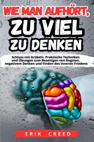 Wie Man Aufhört, Zu Viel Zu Denken: Schluss mit Grübeln. Praktische Techniken und Übungen zum Beseitigen von Ängsten, negativem Denken und Finden des inneren Friedens