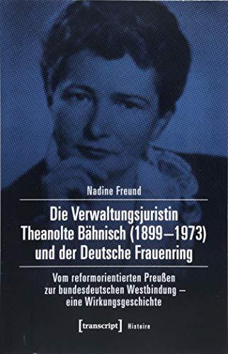 Die Verwaltungsjuristin Theanolte Bähnisch (1899-1973) und der Deutsche Frauenring: Vom reformorientierten Preußen zur bundesdeutschen Westbindung - eine Wirkungsgeschichte (Histoire, Bd. 130)