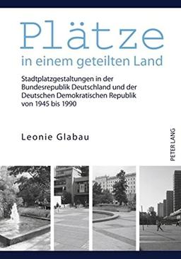 Plätze in einem geteilten Land: Stadtplatzgestaltungen in der Bundesrepublik Deutschland und der Deutschen Demokratischen Republik von 1945 bis 1990