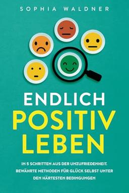 Endlich positiv leben: In 5 Schritten aus der Unzufriedenheit – Bewährte Methoden für Glück selbst unter den härtesten Bedingungen