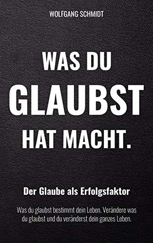 Was du glaubst hat Macht.: Der Glaube als Erfolgsfaktor. Was du glaubst bestimmt dein Leben. Verändere was du glaubst und du veränderst dein ganzes Leben.