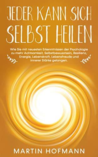 Jeder kann sich selbst heilen: Wie Sie mit neuesten Erkenntnissen der Psychologie zu mehr Achtsamkeit, Selbstbewusstsein, Resilienz, Lebenskraft, Lebensfreude und innerer Stärke gelangen