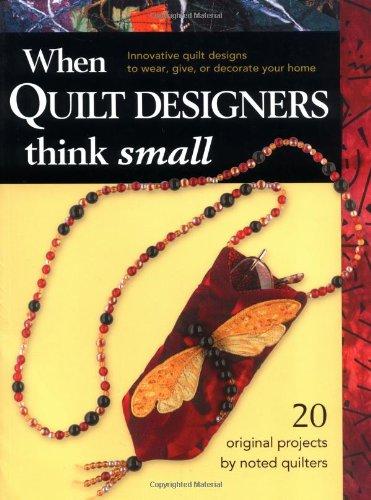 When Quilt Designers Think Small: Innovative Quilt Designs to Wear, Give, or Decorate Your Home: Innovative Quilt Projects to Wear, Give or Decorate Your Home