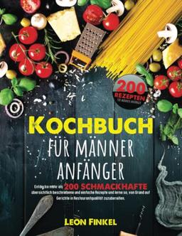 Kochbuch Für Männer Anfänger: Entdecke mehr als 200 schmackhafte, übersichtlich beschriebene und einfache Rezepte und lerne so, von Grund auf Gerichte in Restaurantqualität zuzubereiten!