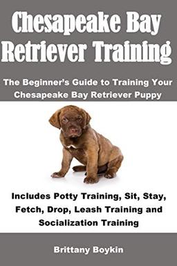 Chesapeake Bay Retriever Training: The Beginner’s Guide to Training Your Chesapeake Bay Retriever Puppy: Includes Potty Training, Sit, Stay, Fetch, Drop, Leash Training and Socialization Training