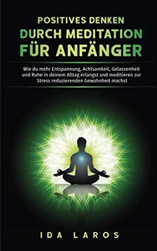 Positives Denken durch Meditation für Anfänger: Wie du mehr Entspannung, Achtsamkeit, Gelassenheit und Ruhe in deinem Alltag erlangst und meditieren zur Stress reduzierenden Gewohnheit machst.