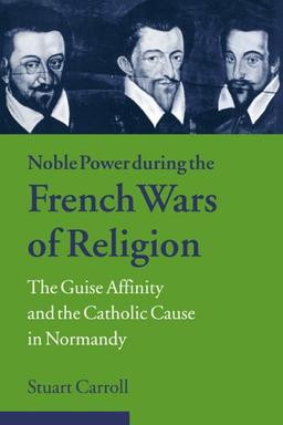 Noble Power French Wars of Religion: The Guise Affinity and the Catholic Cause in Normandy (Cambridge Studies in Early Modern History)