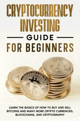 Cryptocurrency Investing Guide for Beginners ; Learn the Basics of How to Buy and Sell Bitcoins and Many More Crypto Currencies, Blockchains, and Cryptography