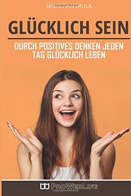 Glücklich sein: Durch positives Denken jeden Tag glücklich leben (Sich glücklich denken, Mindset, Glücklich sein, Positiv denken, Positives Mindset)