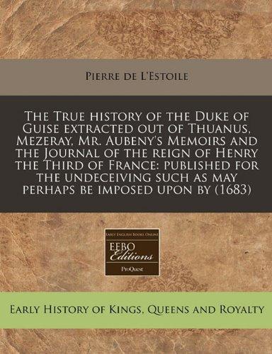 The True History of the Duke of Guise Extracted Out of Thuanus, Mezeray, Mr. Aubeny's Memoirs and the Journal of the Reign of Henry the Third of ... Such as May Perhaps Be Imposed Upon by (1683)