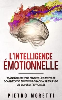 L' Intelligence Émotionnelle: Transformez vos Pensées Négatives et Dominez vos Émotions grâce à 5 Règles de Vie Simples et Efficaces