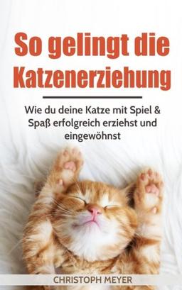 So gelingt die Katzenerziehung: Wie du deine Katze mit Spiel & Spaß erfolgreich erziehst und eingewöhnst (Katzen trainieren, Band 1)