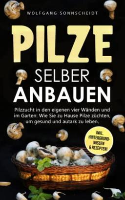 Pilze selber anbauen: Pilzzucht in den eigenen vier Wänden und im Garten: Wie Sie zu Hause Pilze züchten, um gesund und autark zu leben. Inkl. Hintergrundwissen & Rezepten!