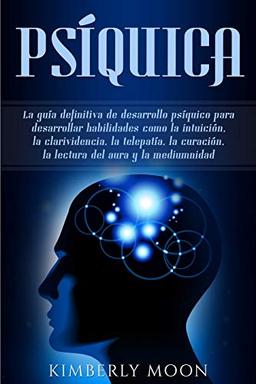 Psíquica: La guía definitiva de desarrollo psíquico para desarrollar habilidades como la intuición, la clarividencia, la telepatía, la curación, la lectura del aura y la mediumnidad