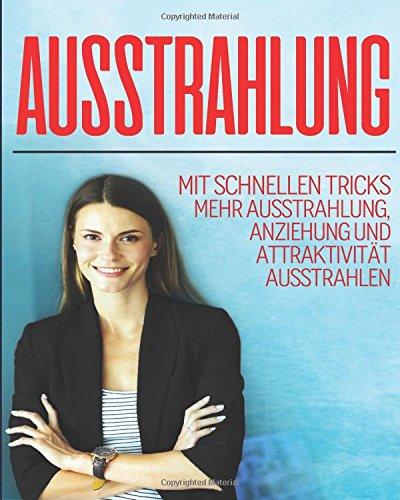 Ausstrahlung: Mit Schnellen Tricks Mehr Ausstrahlung, Anziehung Und Attaktivität Ausstrahlen