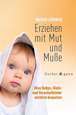 Erziehen mit Mut und Muße: Was Babys, Klein- und Vorschulkinder wirklich brauchen