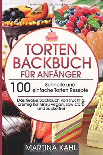 Torten Backbuch für Anfänger: 100 Schnelle und einfache Torten Rezepte - Das Große Backbuch von fruchtig, cremig bis hinzu vegan, Low Carb und zuckerfrei