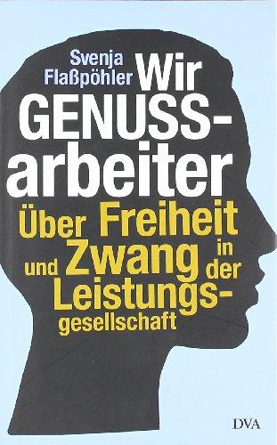 Wir Genussarbeiter: Über Freiheit und Zwang in der Leistungsgesellschaft