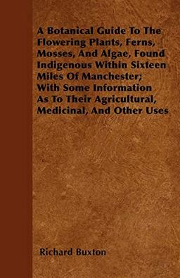 A Botanical Guide To The Flowering Plants, Ferns, Mosses, And Algae, Found Indigenous Within Sixteen Miles Of Manchester; With Some Information As To Their Agricultural, Medicinal, And Other Uses