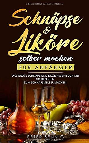 Schnäpse & Liköre selber machen für Anfänger: Das große Schnaps und Likör Rezeptbuch mit 100 Rezepten zum Schnaps selber machen