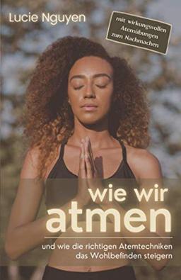 Wie wir atmen: und wie die richtigen Atemtechniken das Wohlbefinden steigern (Mit 32 Anti-Stress Atemübungen zur Entspannung und Leistungssteigerung für mehr Energie im Alltag)