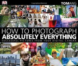 How to Photograph Absolutely Everything: Successful Pictures From Your Digital Camera