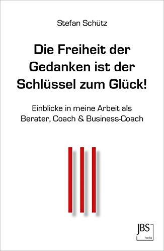 Die Freiheit der Gedanken ist der Schlüssel zum Glück!: Einblicke in meine Arbeit als Berater, Coach & Business-Coach