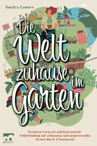 Die Welt zuhause im Garten: Zwischen Fernweh und Gartensucht - Selbstfindung auf achtsamen und inspirierenden Reisen durch 4 Kontinente