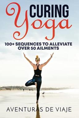 Curing Yoga: 100+ Healing Yoga Sequences to Alleviate Over 50 Ailments: 100+ Basic Yoga Routines to Alleviate Over 50 Ailments