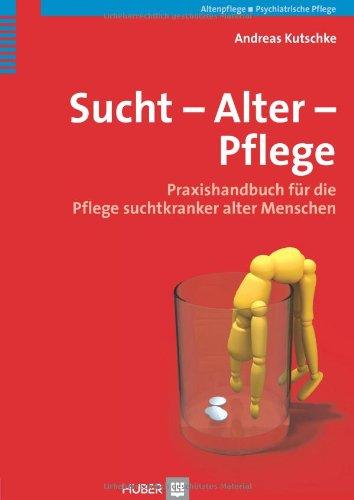 Sucht - Alter - Pflege: Praxishandbuch für die Pflege suchtkranker alter Menschen