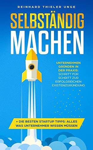 Selbständig machen: Unternehmen gründen in der Praxis: Schritt für Schritt zur erfolgreichen Existenzgründung + Die besten Startup Tipps: Alles was Unternehmer wissen müssen