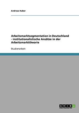 Arbeitsmarktsegmentation in Deutschland - institutionalistische Ansätze in der Arbeitsmarkttheorie