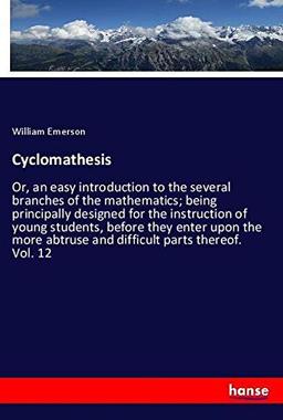 Cyclomathesis: Or, an easy introduction to the several branches of the mathematics; being principally designed for the instruction of young students, ... abtruse and difficult parts thereof. Vol. 12