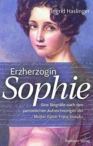 Erzherzogin Sophie: Eine Biographie nach den persönlichen Aufzeichnungen der Mutter Kaiser Franz Josephs