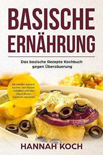 Basische Ernährung: Das basische Rezepte Kochbuch gegen Übersäuerung. Ab morgen basisch kochen, den Körper entgiften und den Säure Basen Haushalt regulieren