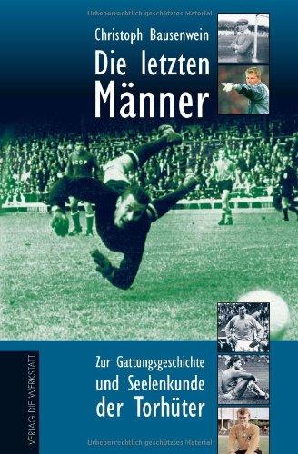 Die letzten Männer: Zur Gattungsgeschichte und Seelenkunde der Torhüter. Mit einem Lexikon der hundert besten Torhüter aller Zeiten