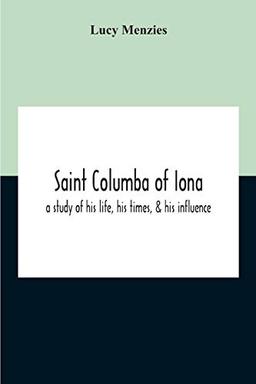 Saint Columba Of Iona: A Study Of His Life, His Times, & His Influence