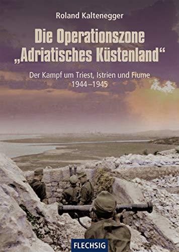 Die Operationszone "Adriatisches Küstenland": Der Kampf um Triest, Istrien und Fiume 1944-1945 (Flechsig - Geschichte/Zeitgeschichte)