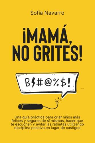 MAMÁ, NO GRITES: Una guía práctica para criar niños más felices y seguros de sí mismos, hacer que te escuchen y evitar las rabietas utilizando disciplina positiva en lugar de castigos